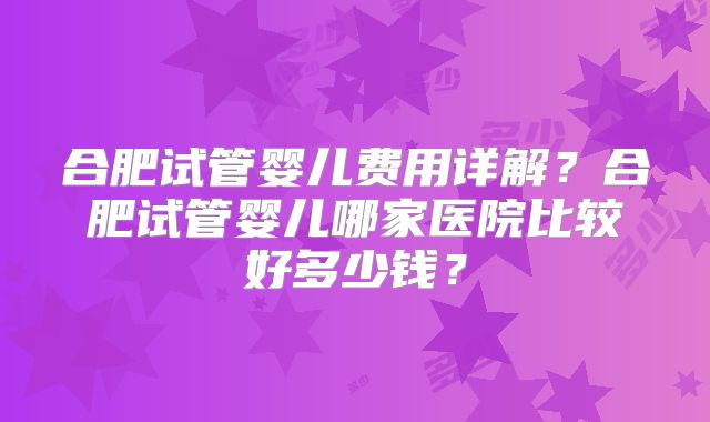 合肥试管婴儿费用详解？合肥试管婴儿哪家医院比较好多少钱？