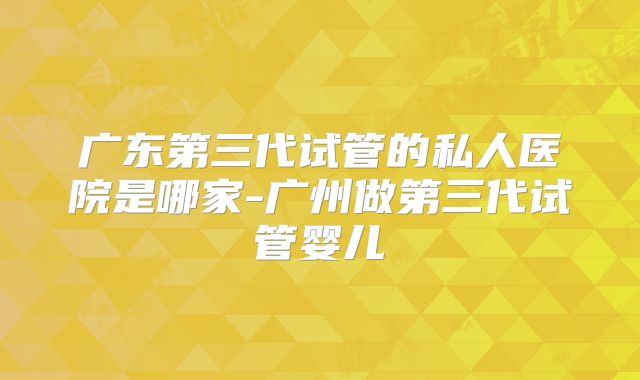 广东第三代试管的私人医院是哪家-广州做第三代试管婴儿