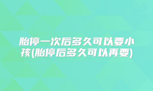 胎停一次后多久可以要小孩(胎停后多久可以再要)
