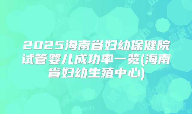 2025海南省妇幼保健院试管婴儿成功率一览(海南省妇幼生殖中心)