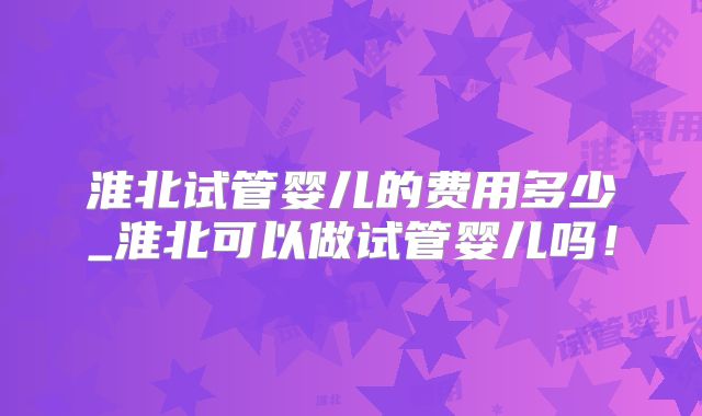 淮北试管婴儿的费用多少_淮北可以做试管婴儿吗！