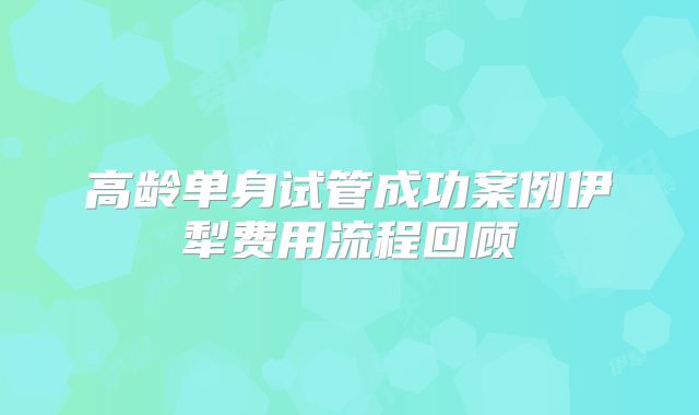 高龄单身试管成功案例伊犁费用流程回顾