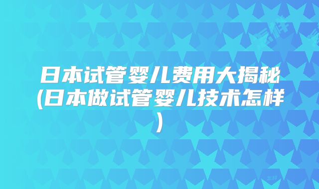 日本试管婴儿费用大揭秘(日本做试管婴儿技术怎样)