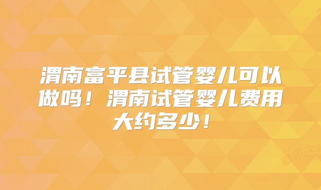 渭南富平县试管婴儿可以做吗！渭南试管婴儿费用大约多少！