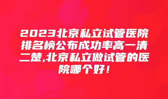 2023北京私立试管医院排名榜公布成功率高一清二楚,北京私立做试管的医院哪个好！