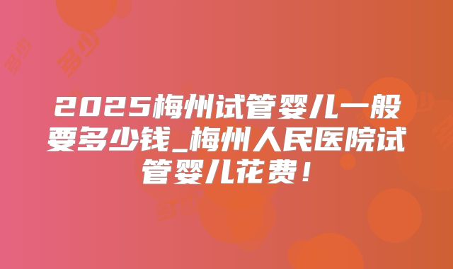 2025梅州试管婴儿一般要多少钱_梅州人民医院试管婴儿花费！