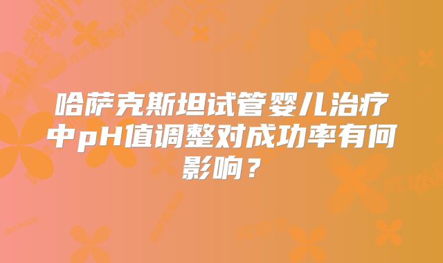 哈萨克斯坦试管婴儿治疗中pH值调整对成功率有何影响?