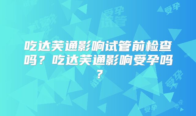 吃达芙通影响试管前检查吗？吃达芙通影响受孕吗？