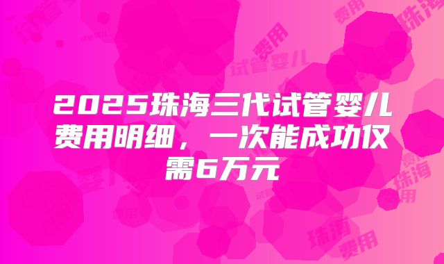 2025珠海三代试管婴儿费用明细，一次能成功仅需6万元