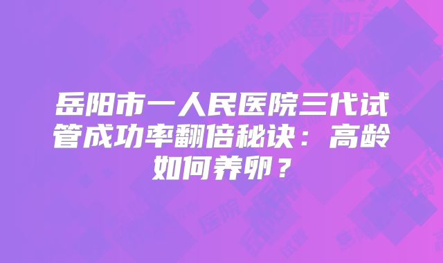 岳阳市一人民医院三代试管成功率翻倍秘诀：高龄如何养卵？