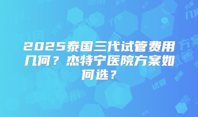 2025泰国三代试管费用几何?杰特宁医院方案如何选?