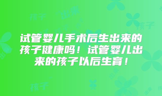 试管婴儿手术后生出来的孩子健康吗！试管婴儿出来的孩子以后生育！