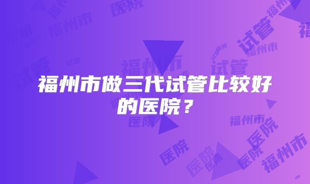 福州市做三代试管比较好的医院？