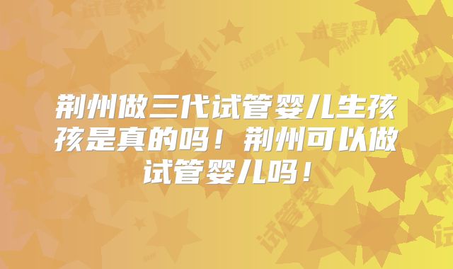 荆州做三代试管婴儿生孩孩是真的吗!荆州可以做试管婴儿吗!
