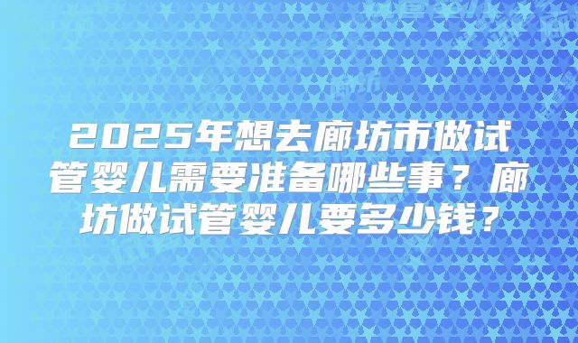 2025年想去廊坊市做试管婴儿需要准备哪些事?廊坊做试管婴儿要多少钱?