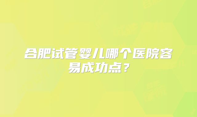 合肥试管婴儿哪个医院容易成功点？