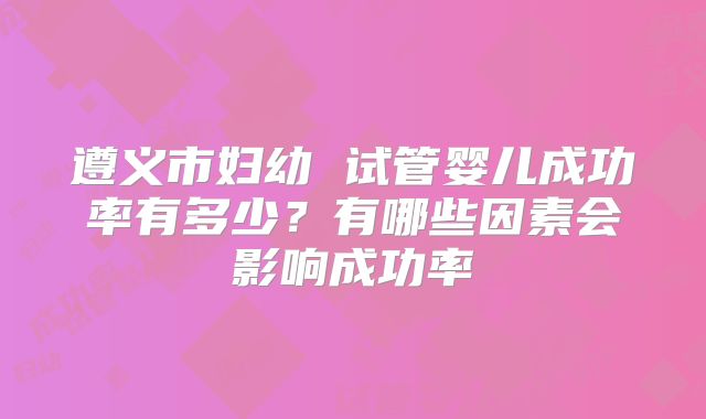 遵义市妇幼 试管婴儿成功率有多少？有哪些因素会影响成功率