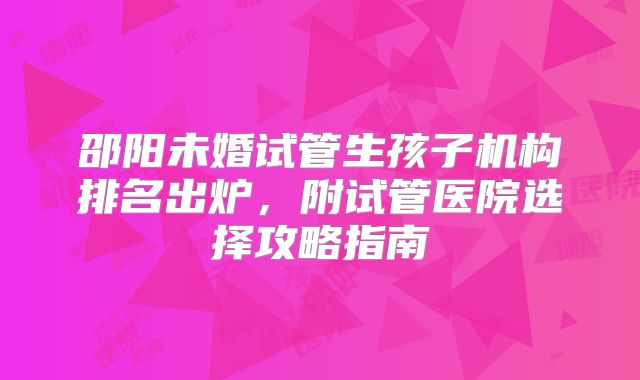 邵阳未婚试管生孩子机构排名出炉，附试管医院选择攻略指南