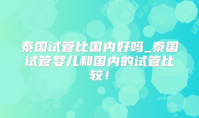 泰国试管比国内好吗_泰国试管婴儿和国内的试管比较！