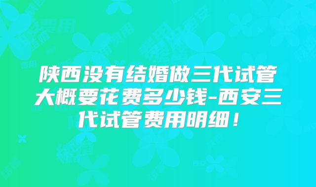 陕西没有结婚做三代试管大概要花费多少钱-西安三代试管费用明细!