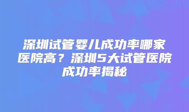 深圳试管婴儿成功率哪家医院高？深圳5大试管医院成功率揭秘