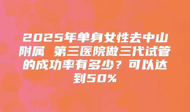2025年单身女性去中山附属 第三医院做三代试管的成功率有多少？可以达到50%