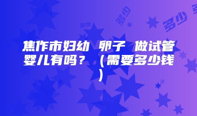 焦作市妇幼 卵子 做试管婴儿有吗?(需要多少钱)