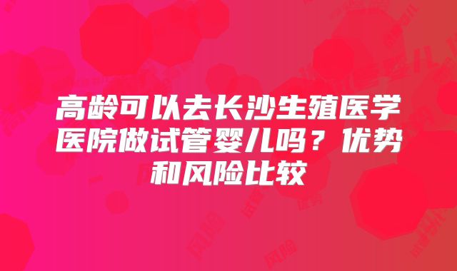 高龄可以去长沙生殖医学医院做试管婴儿吗?优势和风险比较