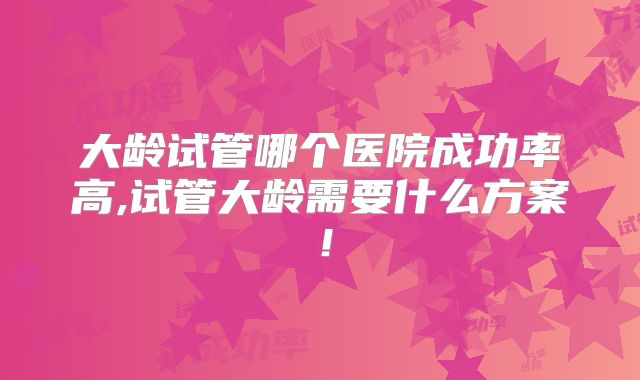 大龄试管哪个医院成功率高,试管大龄需要什么方案！