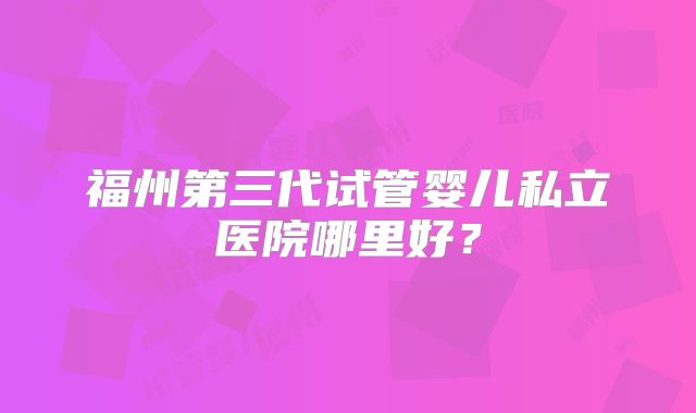 福州第三代试管婴儿私立医院哪里好？