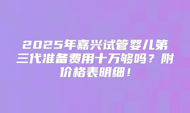 2025年嘉兴试管婴儿第三代准备费用十万够吗?附价格表明细!