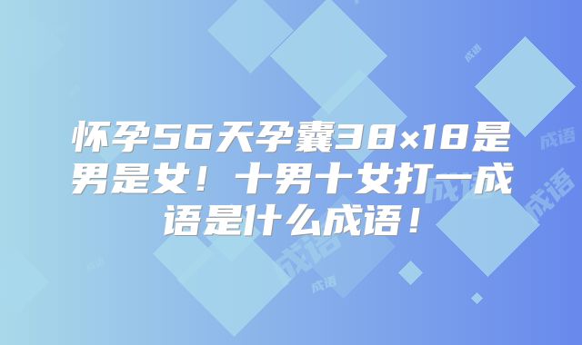 怀孕56天孕囊38×18是男是女!十男十女打一成语是什么成语!