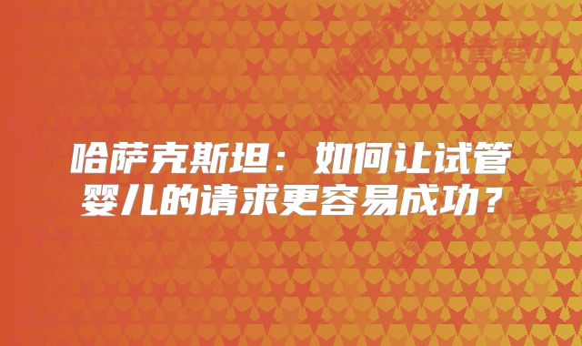 哈萨克斯坦：如何让试管婴儿的请求更容易成功？