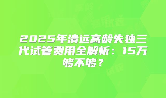 2025年清远高龄失独三代试管费用全解析：15万够不够？