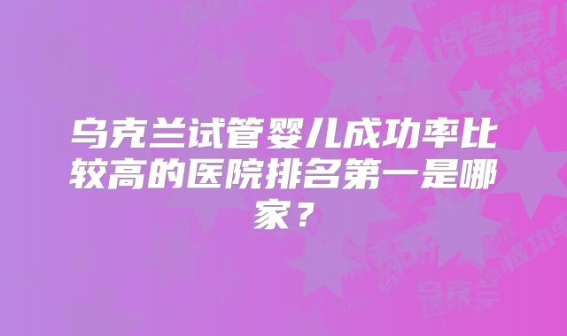 乌克兰试管婴儿成功率比较高的医院排名第一是哪家？