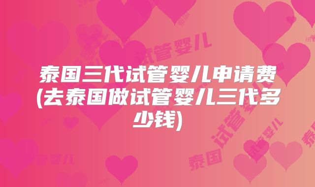 泰国三代试管婴儿申请费(去泰国做试管婴儿三代多少钱)