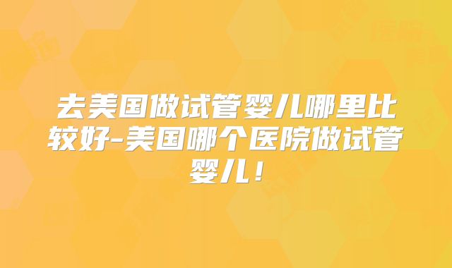 去美国做试管婴儿哪里比较好-美国哪个医院做试管婴儿！