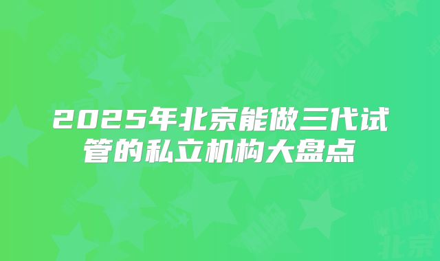 2025年北京能做三代试管的私立机构大盘点