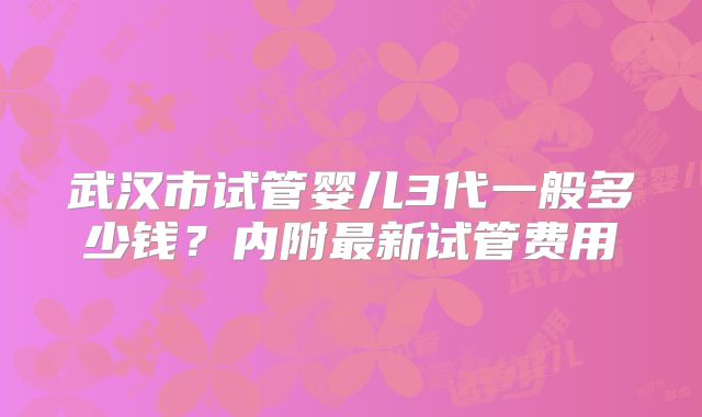 武汉市试管婴儿3代一般多少钱?内附最新试管费用