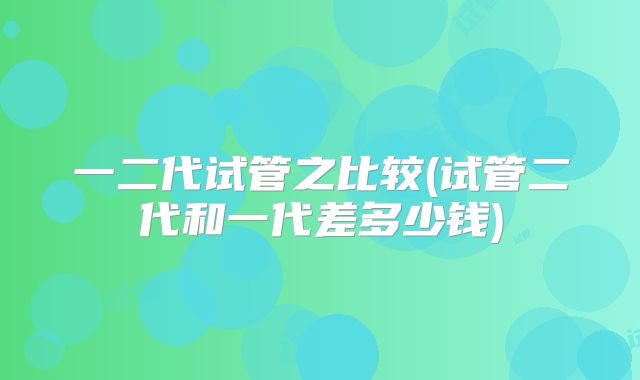 一二代试管之比较(试管二代和一代差多少钱)