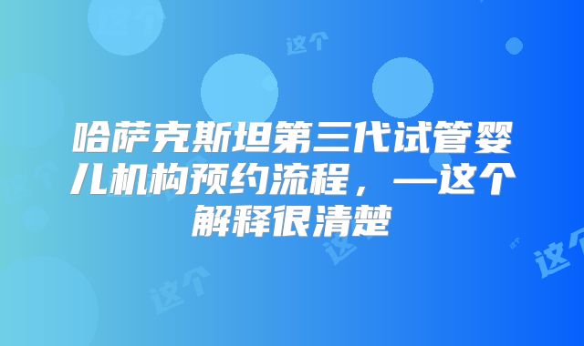 哈萨克斯坦第三代试管婴儿机构预约流程，—这个解释很清楚
