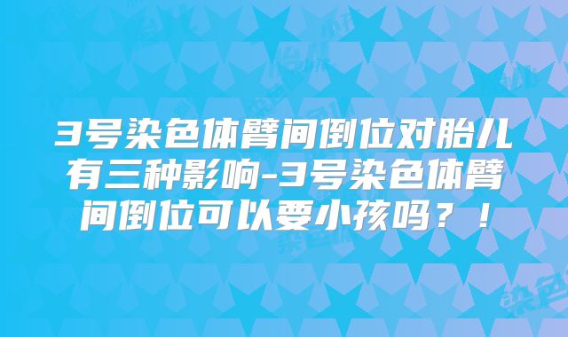3号染色体臂间倒位对胎儿有三种影响-3号染色体臂间倒位可以要小孩吗?!