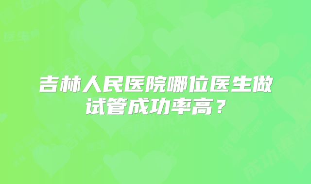 吉林人民医院哪位医生做试管成功率高?