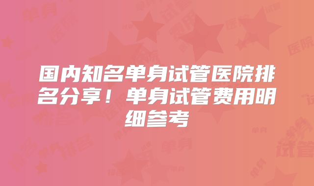 国内知名单身试管医院排名分享！单身试管费用明细参考