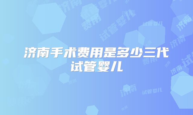 济南手术费用是多少三代试管婴儿