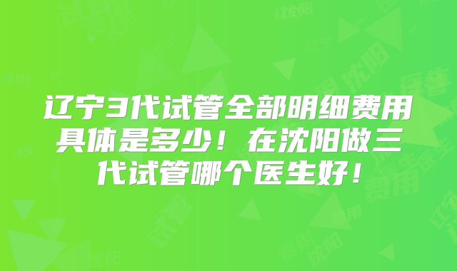 辽宁3代试管全部明细费用具体是多少!在沈阳做三代试管哪个医生好!