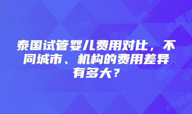 泰国试管婴儿费用对比,不同城市、机构的费用差异有多大?