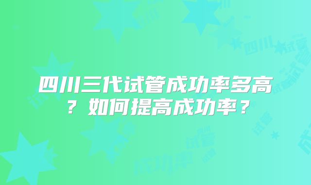 四川三代试管成功率多高？如何提高成功率？