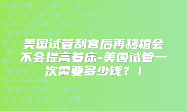 美国试管刮宫后再移植会不会提高着床-美国试管一次需要多少钱？！