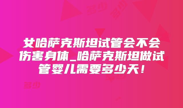 女哈萨克斯坦试管会不会伤害身体_哈萨克斯坦做试管婴儿需要多少天!